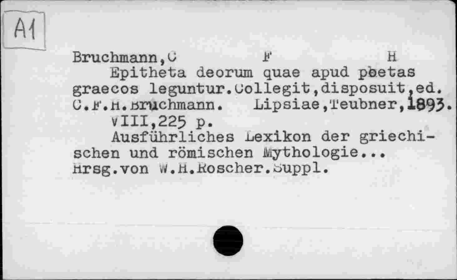 ﻿Bruchmann, G	K	H
Epitheta deorum quae apud pbetas graecos leguntur.uollegit,disposait,ed. C.l'.n.Hruchmann.	Lipsiae ,‘i'eubner, 1895 •
V111,225 P.
Ausführliches ьехікоп der griechischen und römischen Mythologie... tirsg.von w.H.Koscher.buppl.